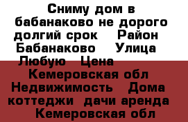 Сниму дом в бабанаково не дорого долгий срок  › Район ­ Бабанаково  › Улица ­ Любую › Цена ­ 4 000 - Кемеровская обл. Недвижимость » Дома, коттеджи, дачи аренда   . Кемеровская обл.